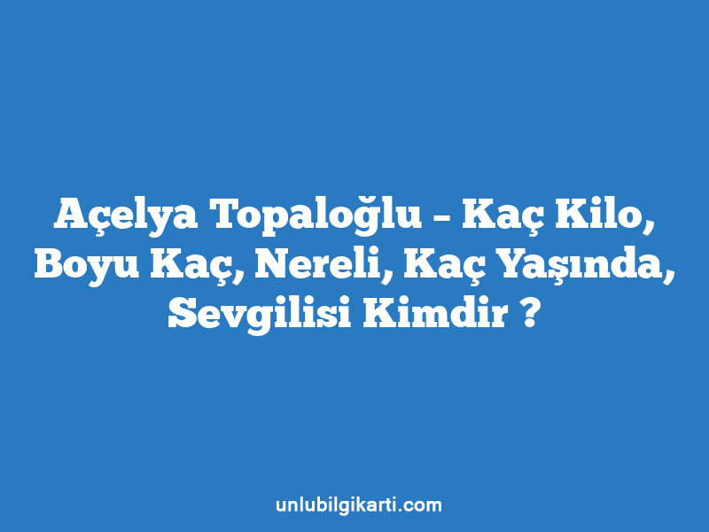 Açelya Topaloğlu – Kaç Kilo, Boyu Kaç, Nereli, Kaç Yaşında, Sevgilisi Kimdir ?