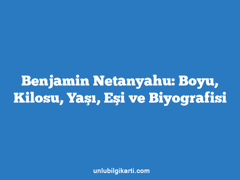 Benjamin Netanyahu: Boyu, Kilosu, Yaşı, Eşi ve Biyografisi