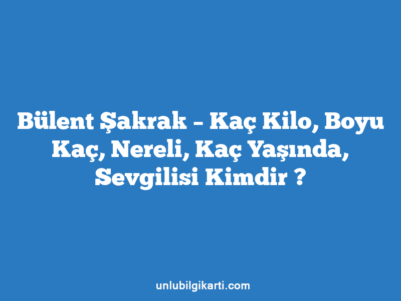 Bülent Şakrak – Kaç Kilo, Boyu Kaç, Nereli, Kaç Yaşında, Sevgilisi Kimdir ?