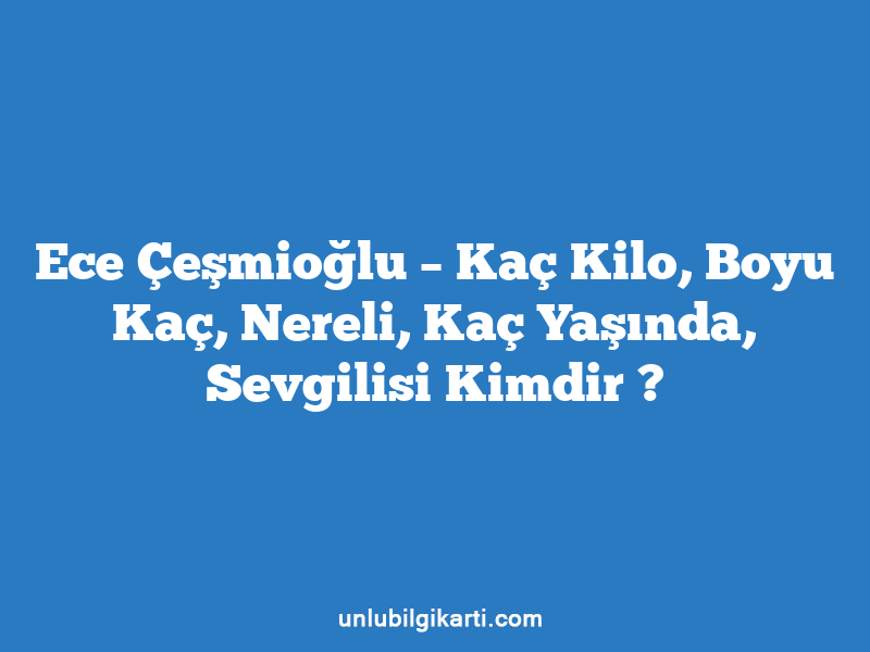 Ece Çeşmioğlu – Kaç Kilo, Boyu Kaç, Nereli, Kaç Yaşında, Sevgilisi Kimdir ?