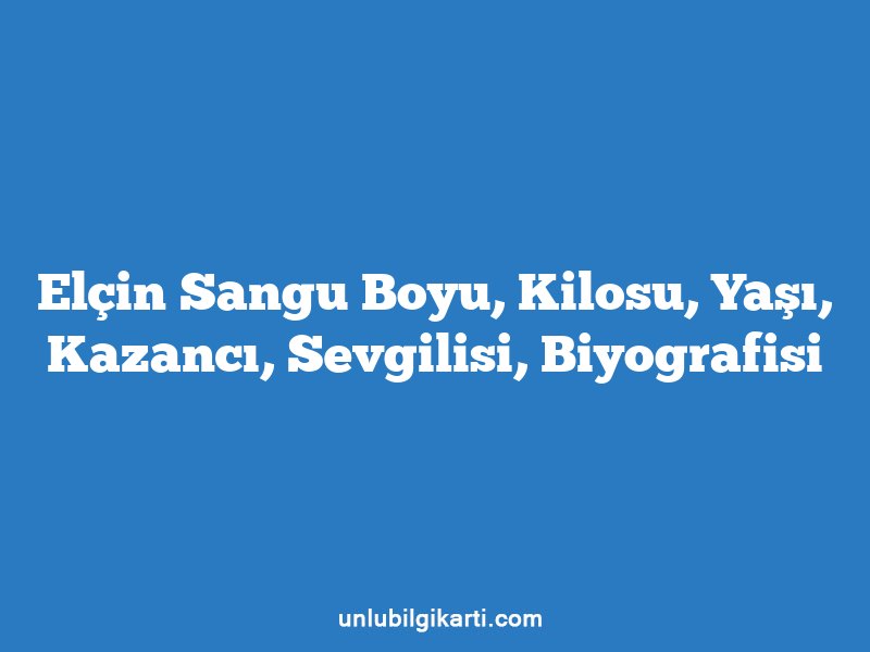 Elçin Sangu Boyu, Kilosu, Yaşı, Kazancı, Sevgilisi, Biyografisi