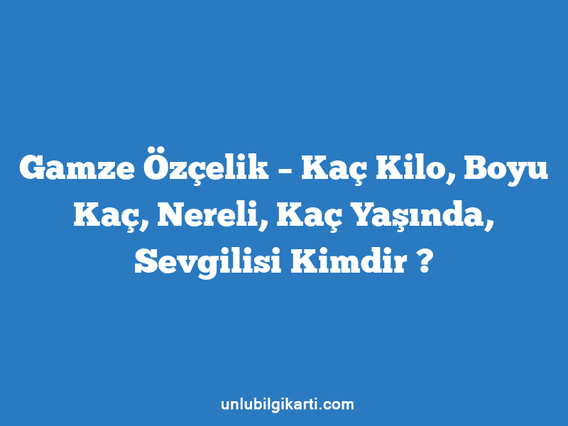 Gamze Özçelik – Kaç Kilo, Boyu Kaç, Nereli, Kaç Yaşında, Sevgilisi Kimdir ?