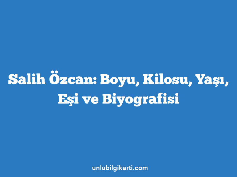 Salih Özcan: Boyu, Kilosu, Yaşı, Eşi ve Biyografisi