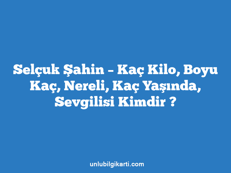 Selçuk Şahin – Kaç Kilo, Boyu Kaç, Nereli, Kaç Yaşında, Sevgilisi Kimdir ?