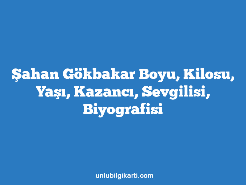 Şahan Gökbakar Boyu, Kilosu, Yaşı, Kazancı, Sevgilisi, Biyografisi